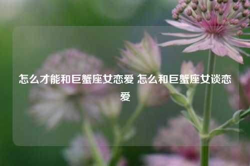 怎么才能和巨蟹座女恋爱 怎么和巨蟹座女谈恋爱