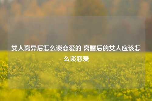 女人离异后怎么谈恋爱的 离婚后的女人应该怎么谈恋爱