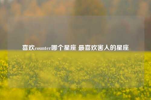 喜欢counter哪个星座 最喜欢害人的星座