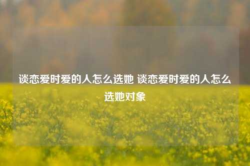 谈恋爱时爱的人怎么选她 谈恋爱时爱的人怎么选她对象