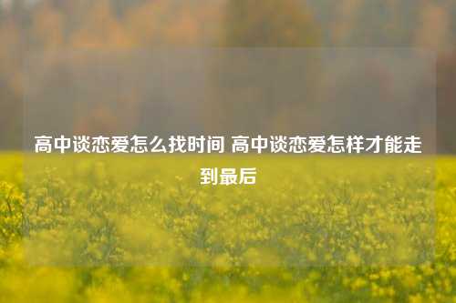 高中谈恋爱怎么找时间 高中谈恋爱怎样才能走到最后