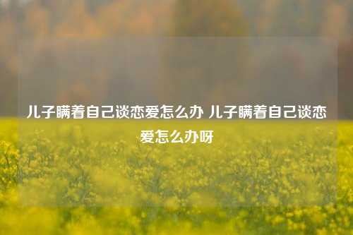 儿子瞒着自己谈恋爱怎么办 儿子瞒着自己谈恋爱怎么办呀