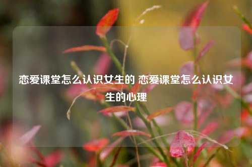 恋爱课堂怎么认识女生的 恋爱课堂怎么认识女生的心理