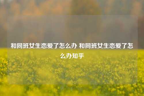 和同班女生恋爱了怎么办 和同班女生恋爱了怎么办知乎