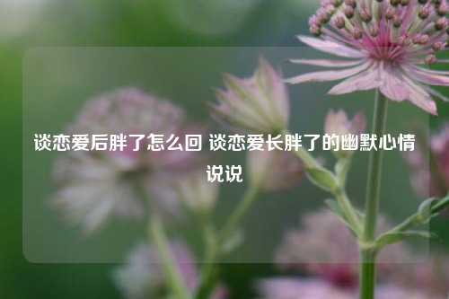 谈恋爱后胖了怎么回 谈恋爱长胖了的幽默心情说说