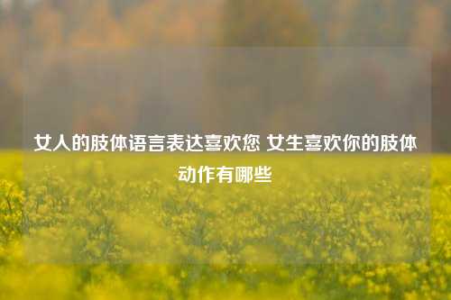 女人的肢体语言表达喜欢您 女生喜欢你的肢体动作有哪些